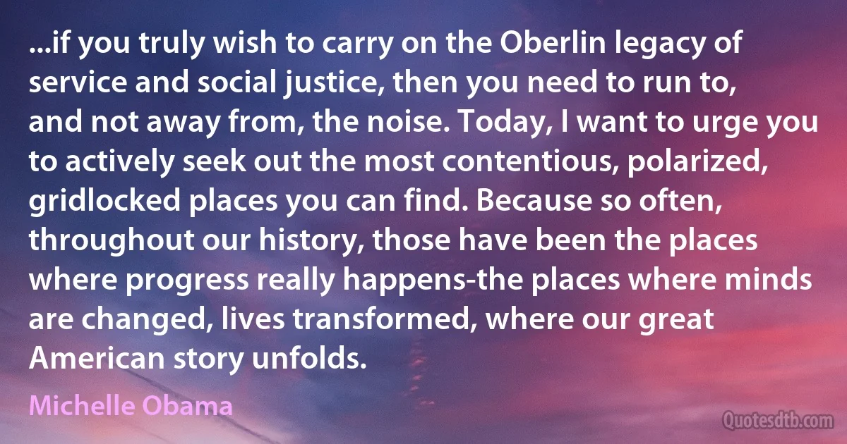 ...if you truly wish to carry on the Oberlin legacy of service and social justice, then you need to run to, and not away from, the noise. Today, I want to urge you to actively seek out the most contentious, polarized, gridlocked places you can find. Because so often, throughout our history, those have been the places where progress really happens-the places where minds are changed, lives transformed, where our great American story unfolds. (Michelle Obama)