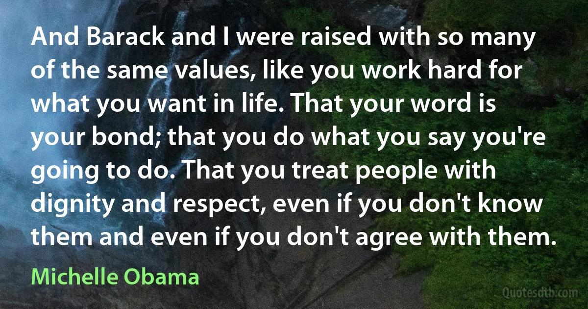 And Barack and I were raised with so many of the same values, like you work hard for what you want in life. That your word is your bond; that you do what you say you're going to do. That you treat people with dignity and respect, even if you don't know them and even if you don't agree with them. (Michelle Obama)