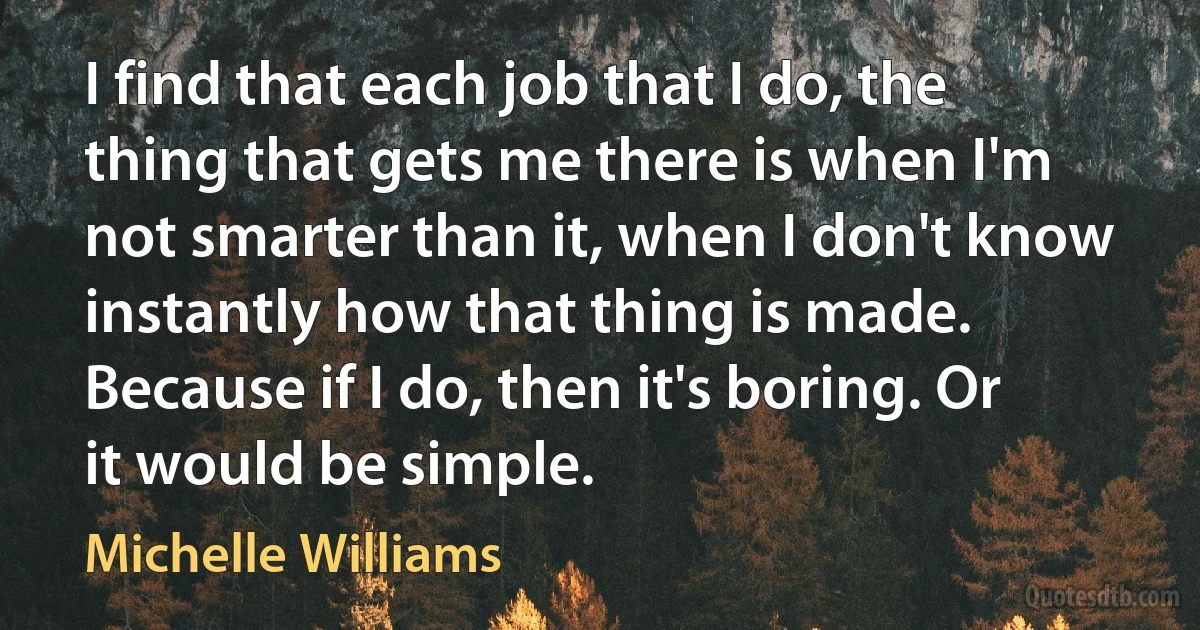 I find that each job that I do, the thing that gets me there is when I'm not smarter than it, when I don't know instantly how that thing is made. Because if I do, then it's boring. Or it would be simple. (Michelle Williams)