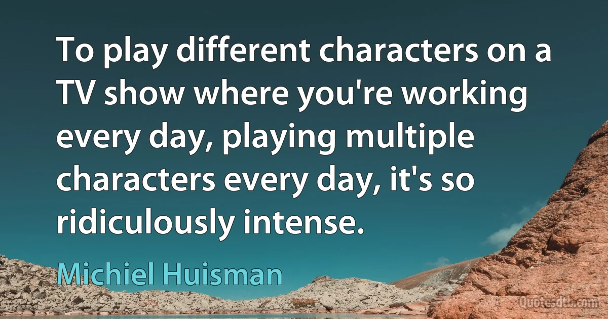 To play different characters on a TV show where you're working every day, playing multiple characters every day, it's so ridiculously intense. (Michiel Huisman)