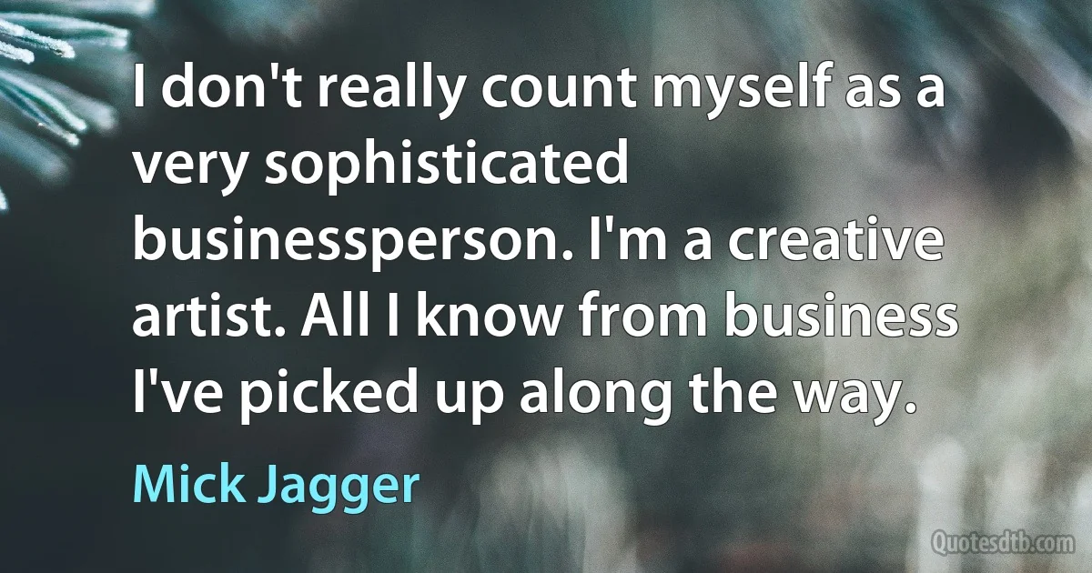 I don't really count myself as a very sophisticated businessperson. I'm a creative artist. All I know from business I've picked up along the way. (Mick Jagger)