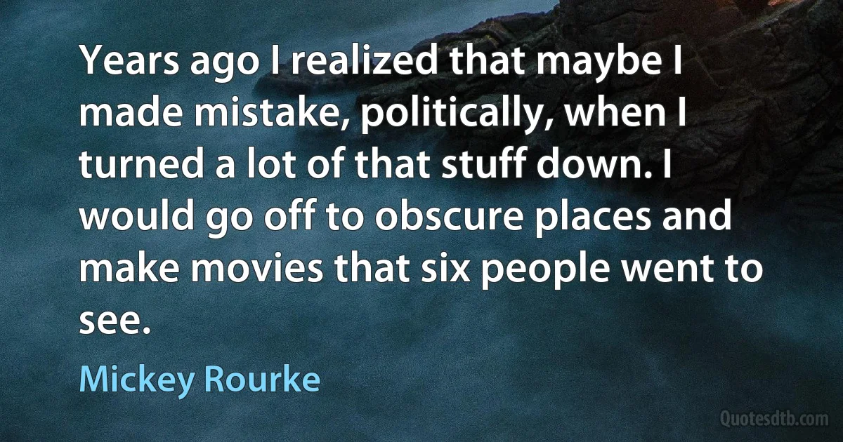 Years ago I realized that maybe I made mistake, politically, when I turned a lot of that stuff down. I would go off to obscure places and make movies that six people went to see. (Mickey Rourke)