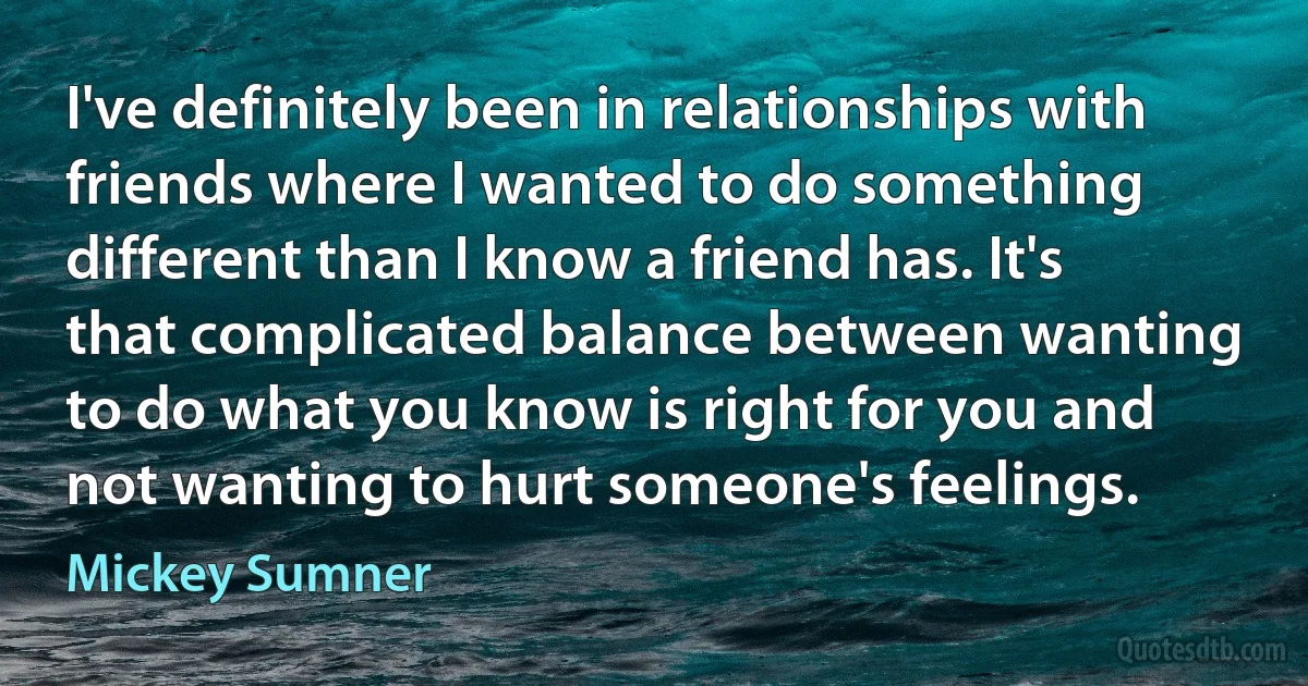 I've definitely been in relationships with friends where I wanted to do something different than I know a friend has. It's that complicated balance between wanting to do what you know is right for you and not wanting to hurt someone's feelings. (Mickey Sumner)