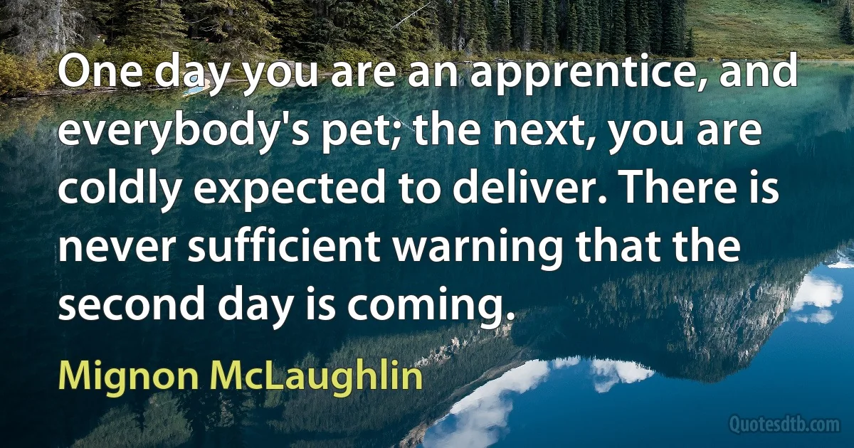 One day you are an apprentice, and everybody's pet; the next, you are coldly expected to deliver. There is never sufficient warning that the second day is coming. (Mignon McLaughlin)