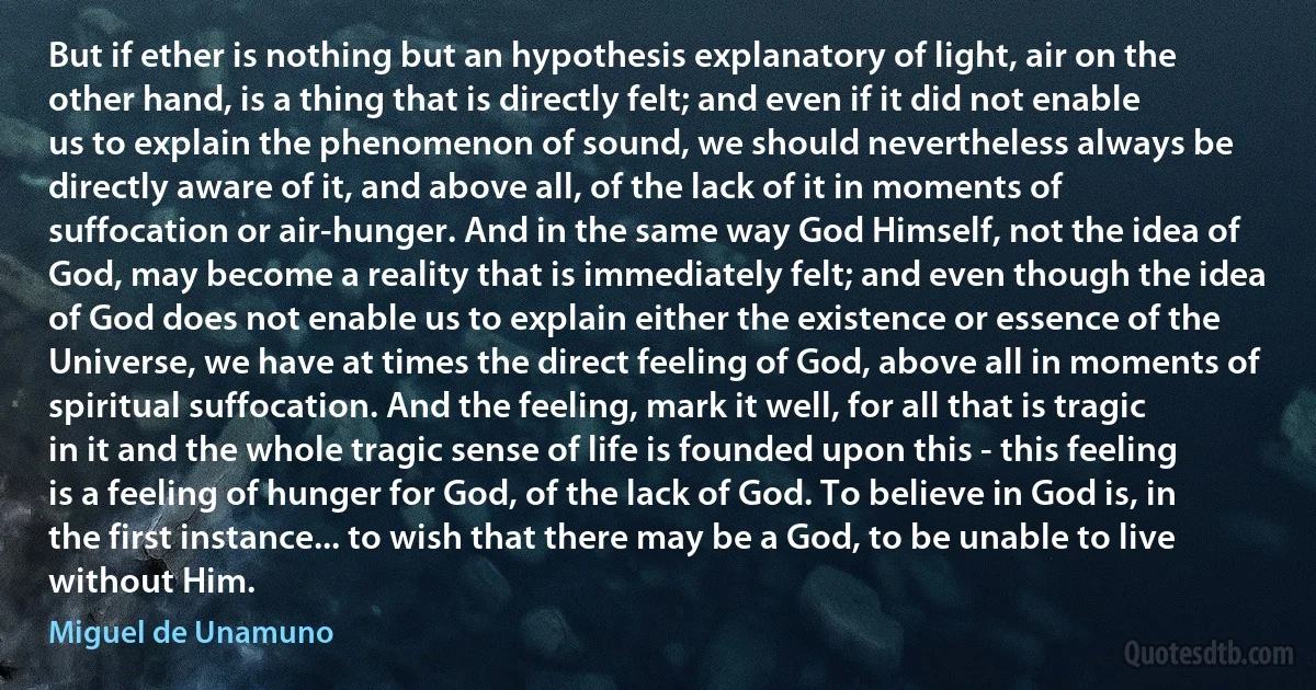 But if ether is nothing but an hypothesis explanatory of light, air on the other hand, is a thing that is directly felt; and even if it did not enable us to explain the phenomenon of sound, we should nevertheless always be directly aware of it, and above all, of the lack of it in moments of suffocation or air-hunger. And in the same way God Himself, not the idea of God, may become a reality that is immediately felt; and even though the idea of God does not enable us to explain either the existence or essence of the Universe, we have at times the direct feeling of God, above all in moments of spiritual suffocation. And the feeling, mark it well, for all that is tragic in it and the whole tragic sense of life is founded upon this - this feeling is a feeling of hunger for God, of the lack of God. To believe in God is, in the first instance... to wish that there may be a God, to be unable to live without Him. (Miguel de Unamuno)