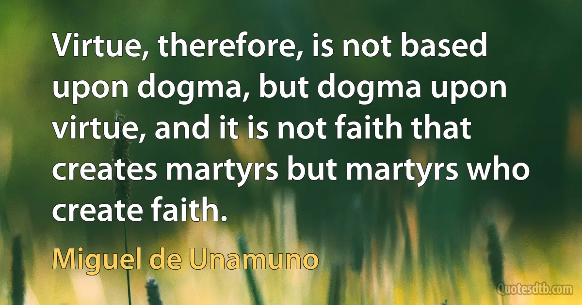 Virtue, therefore, is not based upon dogma, but dogma upon virtue, and it is not faith that creates martyrs but martyrs who create faith. (Miguel de Unamuno)