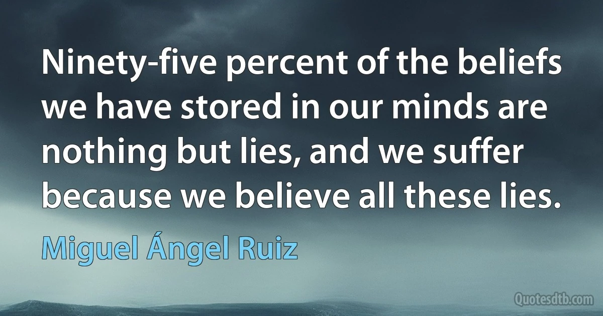 Ninety-five percent of the beliefs we have stored in our minds are nothing but lies, and we suffer because we believe all these lies. (Miguel Ángel Ruiz)