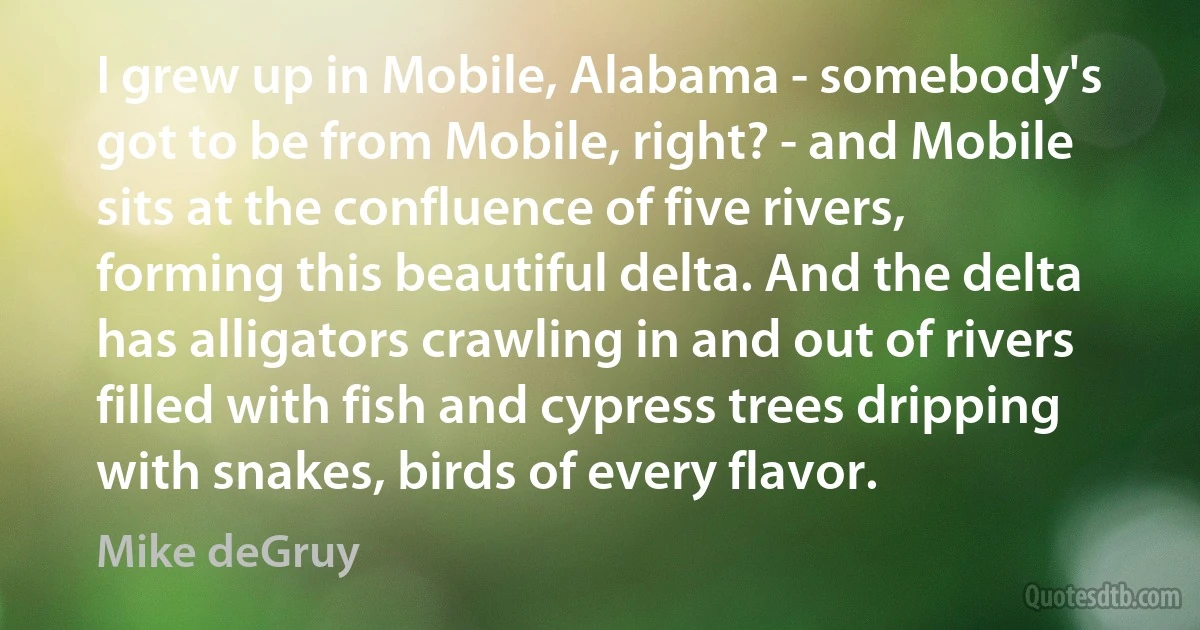 I grew up in Mobile, Alabama - somebody's got to be from Mobile, right? - and Mobile sits at the confluence of five rivers, forming this beautiful delta. And the delta has alligators crawling in and out of rivers filled with fish and cypress trees dripping with snakes, birds of every flavor. (Mike deGruy)