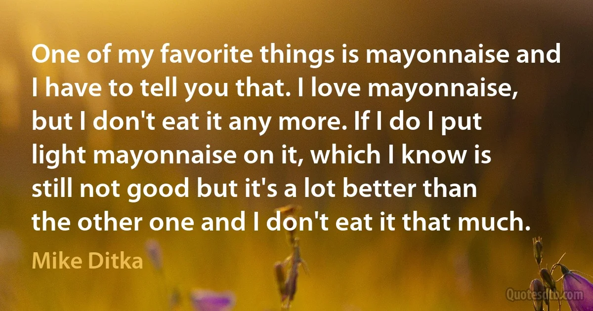 One of my favorite things is mayonnaise and I have to tell you that. I love mayonnaise, but I don't eat it any more. If I do I put light mayonnaise on it, which I know is still not good but it's a lot better than the other one and I don't eat it that much. (Mike Ditka)