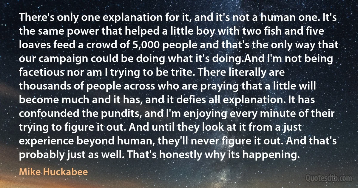 There's only one explanation for it, and it's not a human one. It's the same power that helped a little boy with two fish and five loaves feed a crowd of 5,000 people and that's the only way that our campaign could be doing what it's doing.And I'm not being facetious nor am I trying to be trite. There literally are thousands of people across who are praying that a little will become much and it has, and it defies all explanation. It has confounded the pundits, and I'm enjoying every minute of their trying to figure it out. And until they look at it from a just experience beyond human, they'll never figure it out. And that's probably just as well. That's honestly why its happening. (Mike Huckabee)