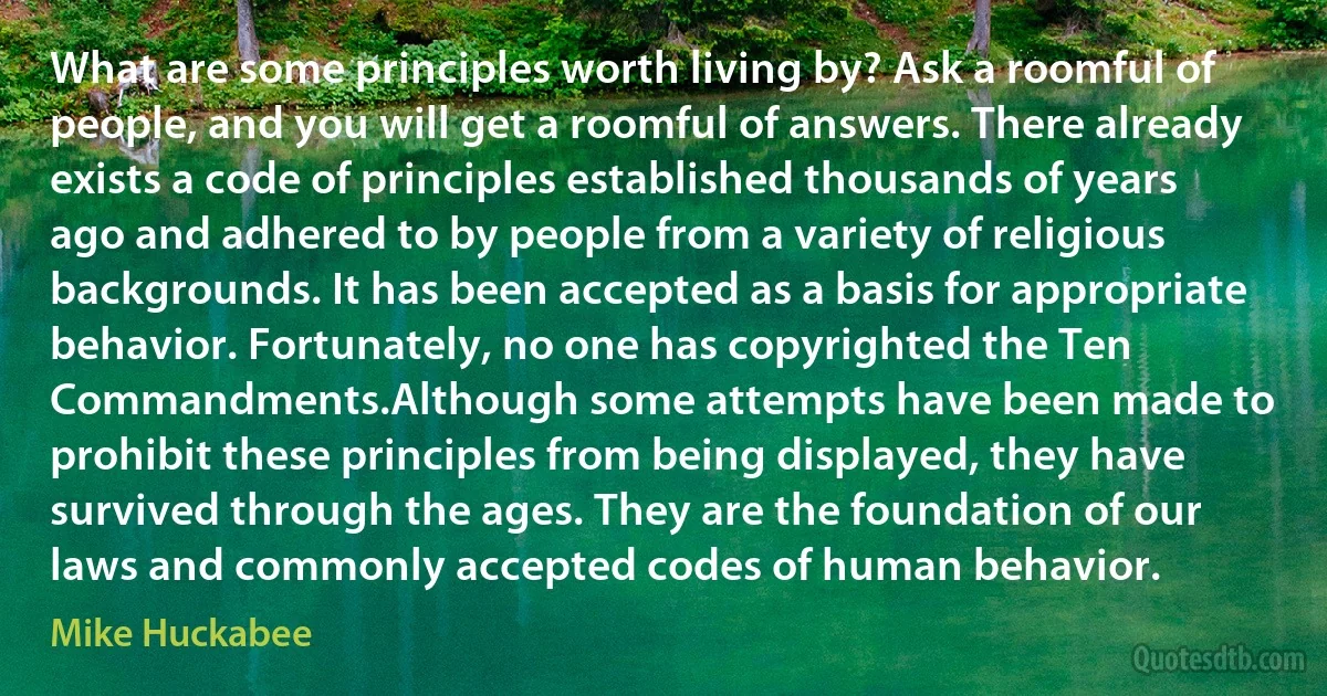 What are some principles worth living by? Ask a roomful of people, and you will get a roomful of answers. There already exists a code of principles established thousands of years ago and adhered to by people from a variety of religious backgrounds. It has been accepted as a basis for appropriate behavior. Fortunately, no one has copyrighted the Ten Commandments.Although some attempts have been made to prohibit these principles from being displayed, they have survived through the ages. They are the foundation of our laws and commonly accepted codes of human behavior. (Mike Huckabee)