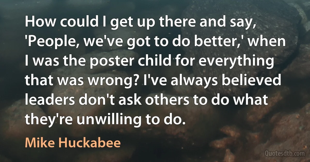 How could I get up there and say, 'People, we've got to do better,' when I was the poster child for everything that was wrong? I've always believed leaders don't ask others to do what they're unwilling to do. (Mike Huckabee)