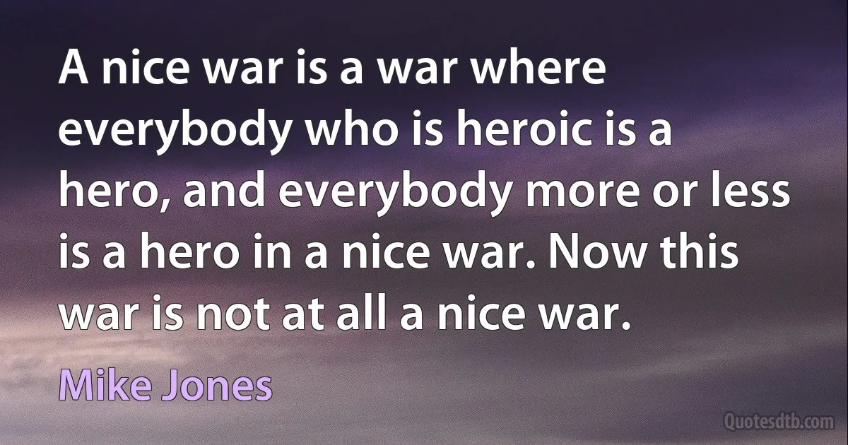 A nice war is a war where everybody who is heroic is a hero, and everybody more or less is a hero in a nice war. Now this war is not at all a nice war. (Mike Jones)