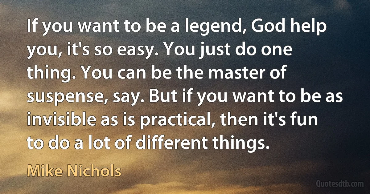 If you want to be a legend, God help you, it's so easy. You just do one thing. You can be the master of suspense, say. But if you want to be as invisible as is practical, then it's fun to do a lot of different things. (Mike Nichols)