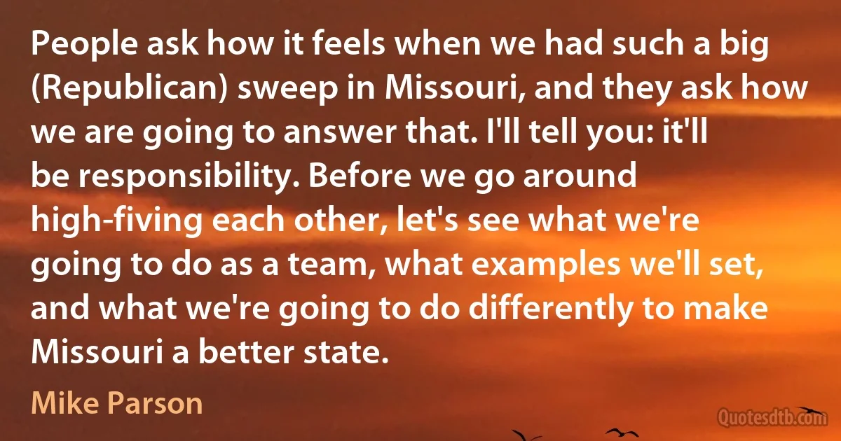 People ask how it feels when we had such a big (Republican) sweep in Missouri, and they ask how we are going to answer that. I'll tell you: it'll be responsibility. Before we go around high-fiving each other, let's see what we're going to do as a team, what examples we'll set, and what we're going to do differently to make Missouri a better state. (Mike Parson)