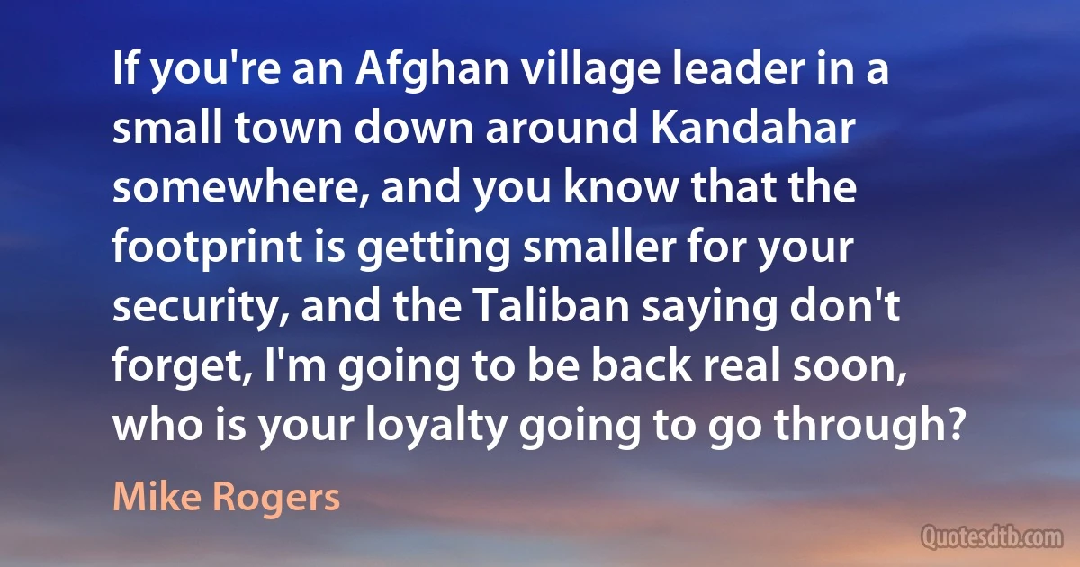 If you're an Afghan village leader in a small town down around Kandahar somewhere, and you know that the footprint is getting smaller for your security, and the Taliban saying don't forget, I'm going to be back real soon, who is your loyalty going to go through? (Mike Rogers)