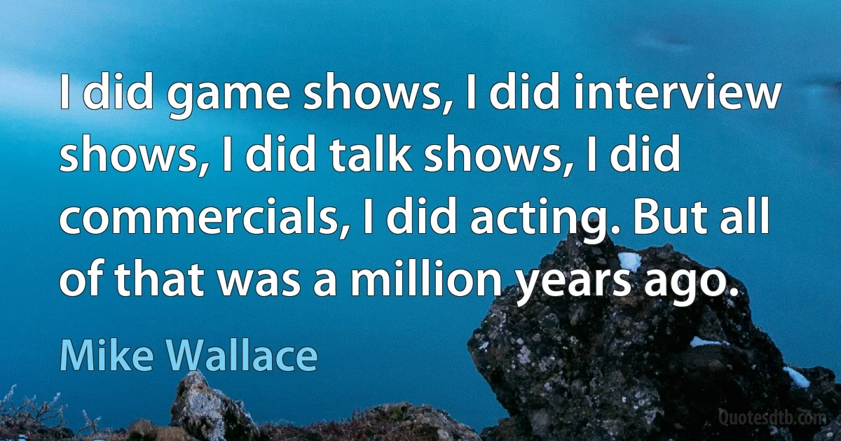 I did game shows, I did interview shows, I did talk shows, I did commercials, I did acting. But all of that was a million years ago. (Mike Wallace)