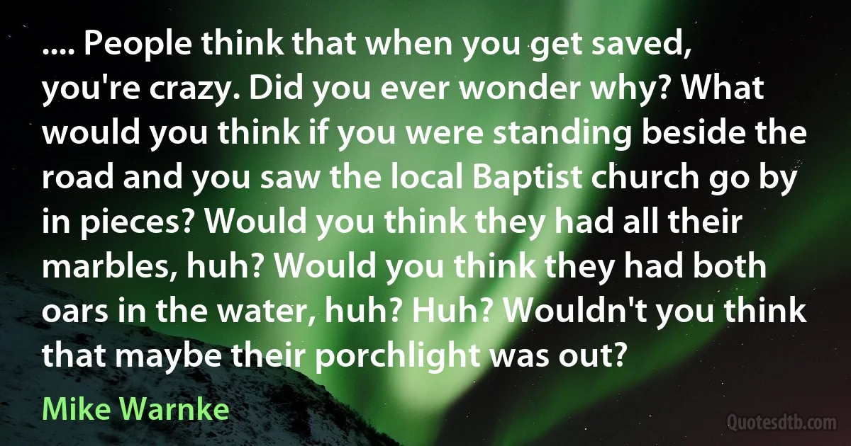 .... People think that when you get saved, you're crazy. Did you ever wonder why? What would you think if you were standing beside the road and you saw the local Baptist church go by in pieces? Would you think they had all their marbles, huh? Would you think they had both oars in the water, huh? Huh? Wouldn't you think that maybe their porchlight was out? (Mike Warnke)