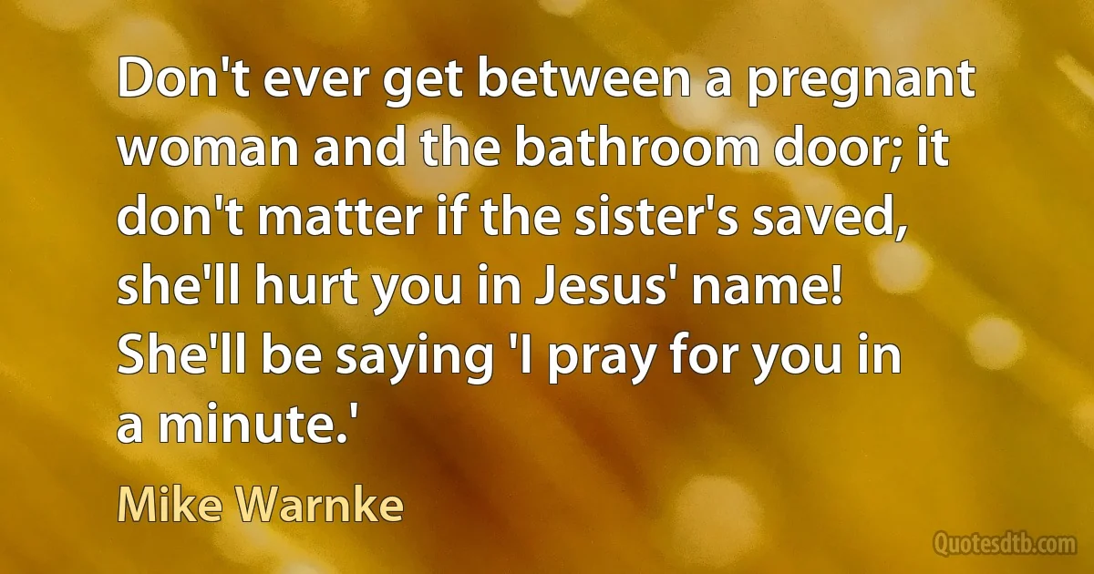 Don't ever get between a pregnant woman and the bathroom door; it don't matter if the sister's saved, she'll hurt you in Jesus' name! She'll be saying 'I pray for you in a minute.' (Mike Warnke)