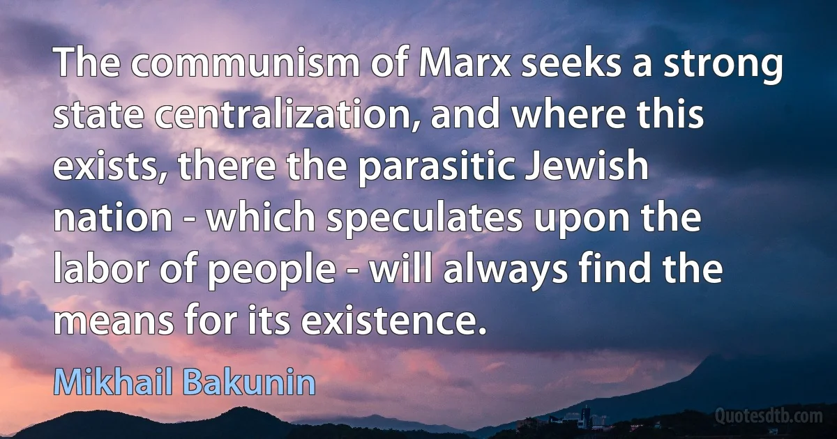 The communism of Marx seeks a strong state centralization, and where this exists, there the parasitic Jewish nation - which speculates upon the labor of people - will always find the means for its existence. (Mikhail Bakunin)