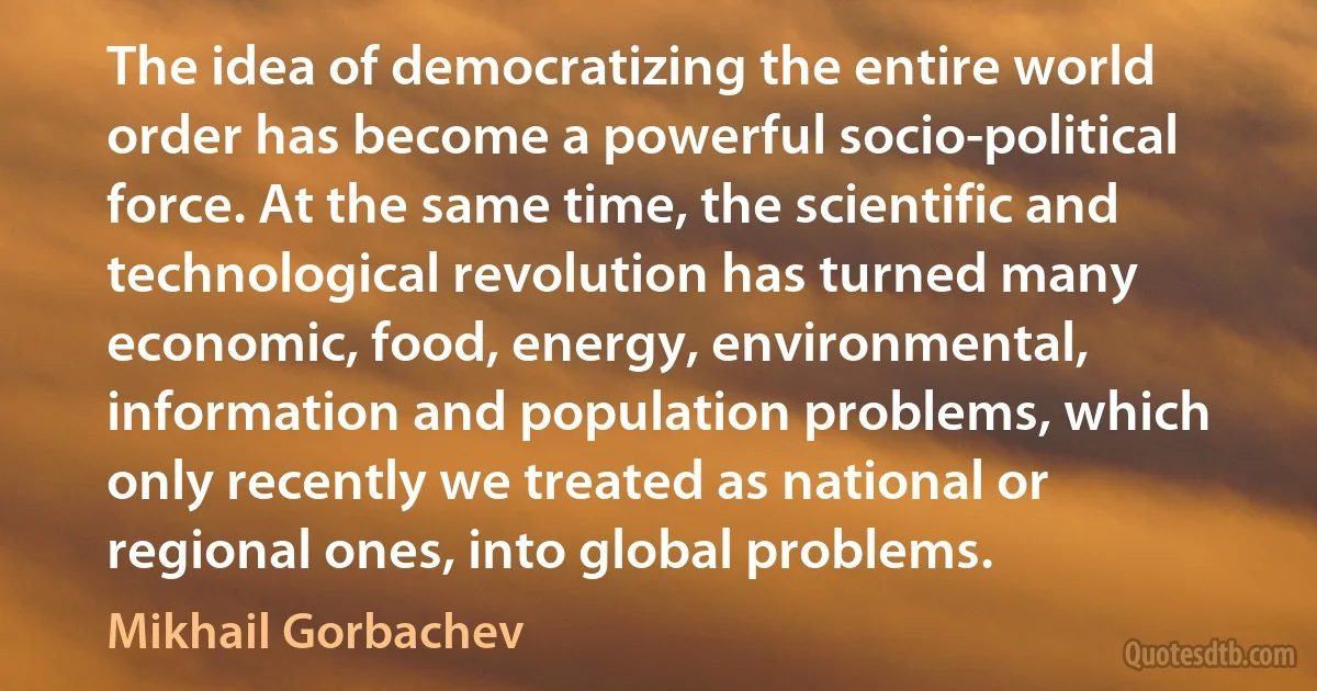 The idea of democratizing the entire world order has become a powerful socio-political force. At the same time, the scientific and technological revolution has turned many economic, food, energy, environmental, information and population problems, which only recently we treated as national or regional ones, into global problems. (Mikhail Gorbachev)