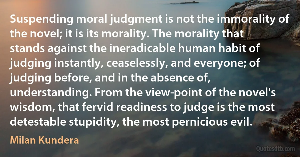 Suspending moral judgment is not the immorality of the novel; it is its morality. The morality that stands against the ineradicable human habit of judging instantly, ceaselessly, and everyone; of judging before, and in the absence of, understanding. From the view­point of the novel's wisdom, that fervid readiness to judge is the most detestable stupidity, the most pernicious evil. (Milan Kundera)