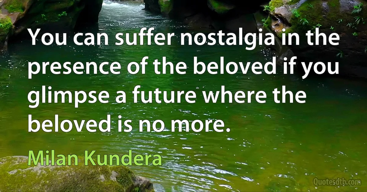 You can suffer nostalgia in the presence of the beloved if you glimpse a future where the beloved is no more. (Milan Kundera)