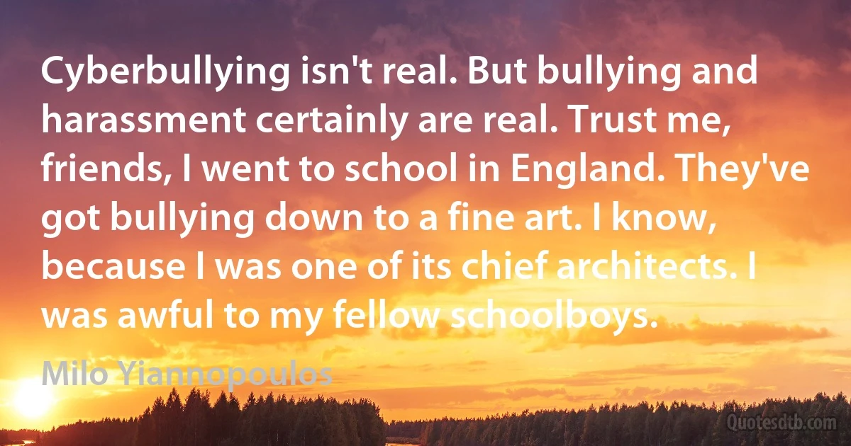 Cyberbullying isn't real. But bullying and harassment certainly are real. Trust me, friends, I went to school in England. They've got bullying down to a fine art. I know, because I was one of its chief architects. I was awful to my fellow schoolboys. (Milo Yiannopoulos)