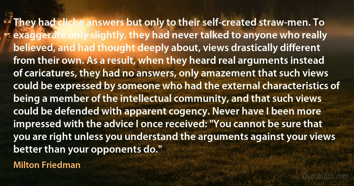 They had cliche answers but only to their self-created straw-men. To exaggerate only slightly, they had never talked to anyone who really believed, and had thought deeply about, views drastically different from their own. As a result, when they heard real arguments instead of caricatures, they had no answers, only amazement that such views could be expressed by someone who had the external characteristics of being a member of the intellectual community, and that such views could be defended with apparent cogency. Never have I been more impressed with the advice I once received: "You cannot be sure that you are right unless you understand the arguments against your views better than your opponents do." (Milton Friedman)