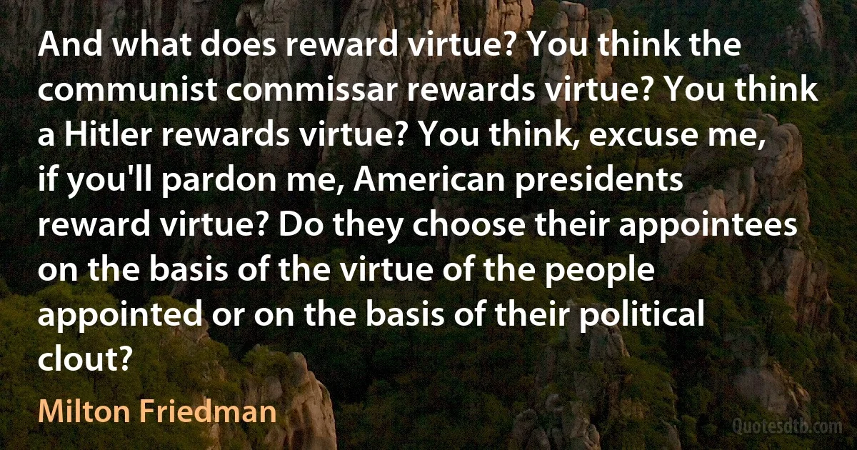 And what does reward virtue? You think the communist commissar rewards virtue? You think a Hitler rewards virtue? You think, excuse me, if you'll pardon me, American presidents reward virtue? Do they choose their appointees on the basis of the virtue of the people appointed or on the basis of their political clout? (Milton Friedman)