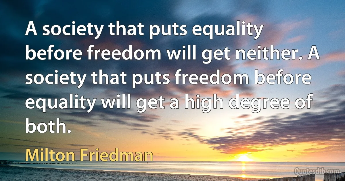 A society that puts equality before freedom will get neither. A society that puts freedom before equality will get a high degree of both. (Milton Friedman)