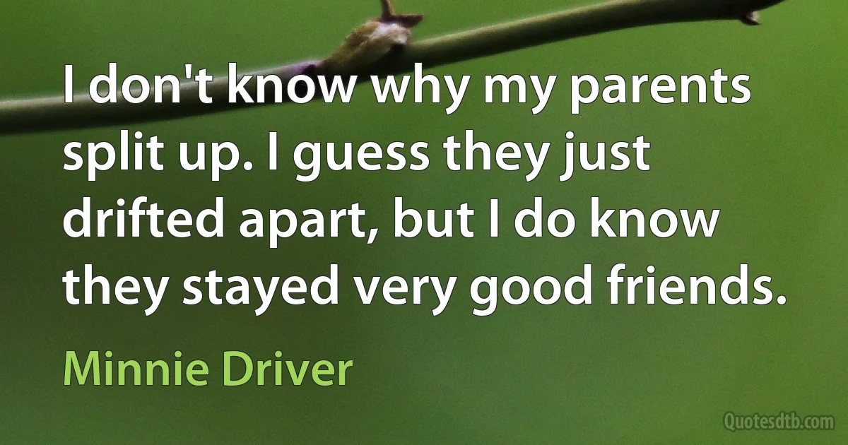 I don't know why my parents split up. I guess they just drifted apart, but I do know they stayed very good friends. (Minnie Driver)