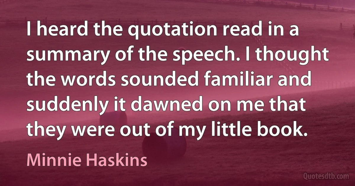 I heard the quotation read in a summary of the speech. I thought the words sounded familiar and suddenly it dawned on me that they were out of my little book. (Minnie Haskins)