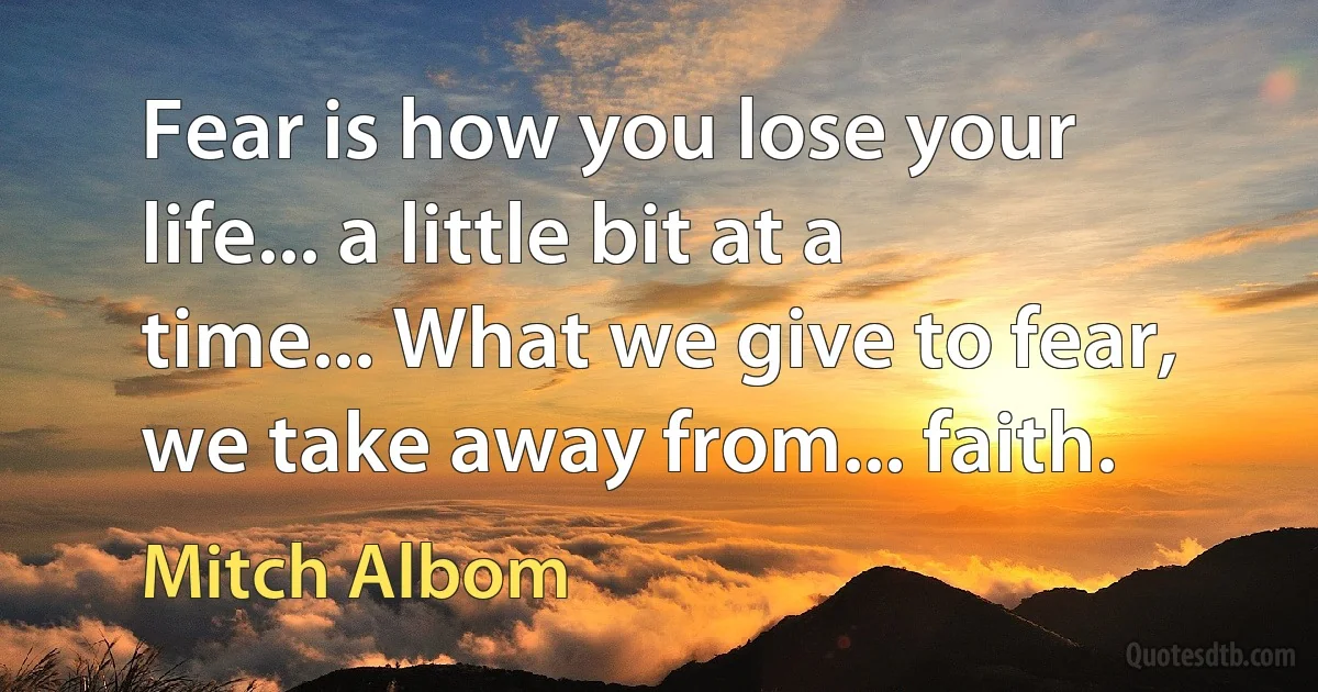 Fear is how you lose your life... a little bit at a time... What we give to fear, we take away from... faith. (Mitch Albom)