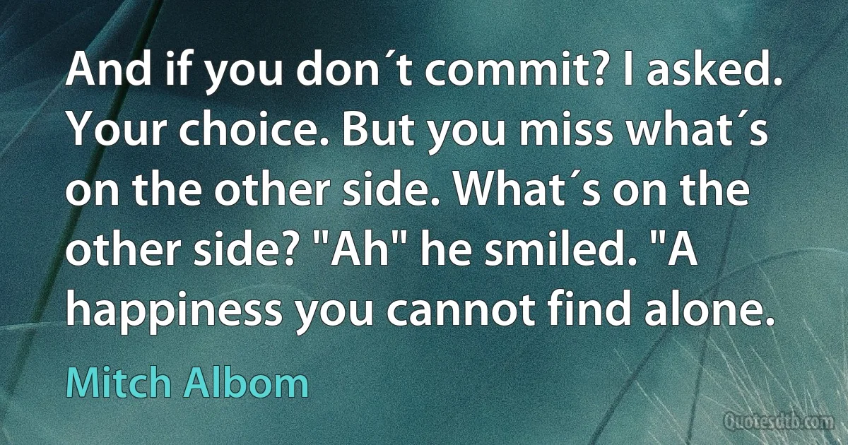 And if you don´t commit? I asked. Your choice. But you miss what´s on the other side. What´s on the other side? "Ah" he smiled. "A happiness you cannot find alone. (Mitch Albom)