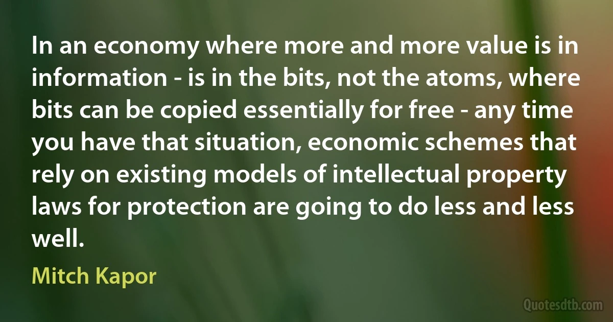 In an economy where more and more value is in information - is in the bits, not the atoms, where bits can be copied essentially for free - any time you have that situation, economic schemes that rely on existing models of intellectual property laws for protection are going to do less and less well. (Mitch Kapor)