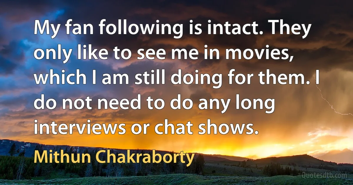 My fan following is intact. They only like to see me in movies, which I am still doing for them. I do not need to do any long interviews or chat shows. (Mithun Chakraborty)