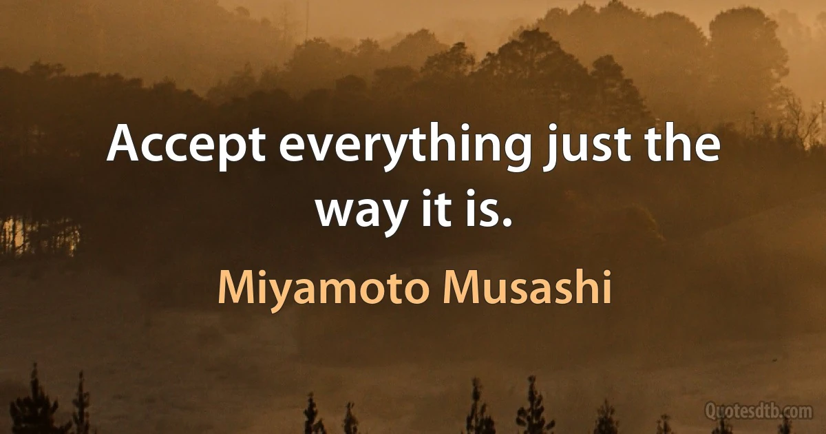 Accept everything just the way it is. (Miyamoto Musashi)