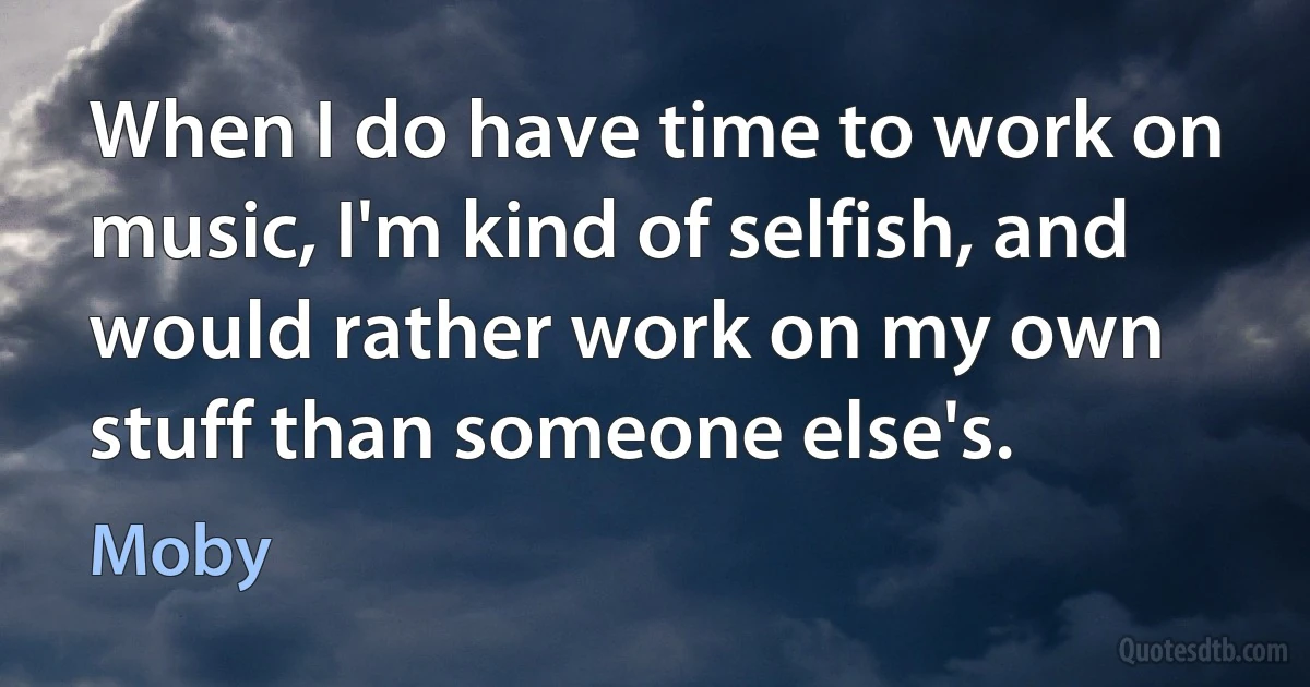 When I do have time to work on music, I'm kind of selfish, and would rather work on my own stuff than someone else's. (Moby)