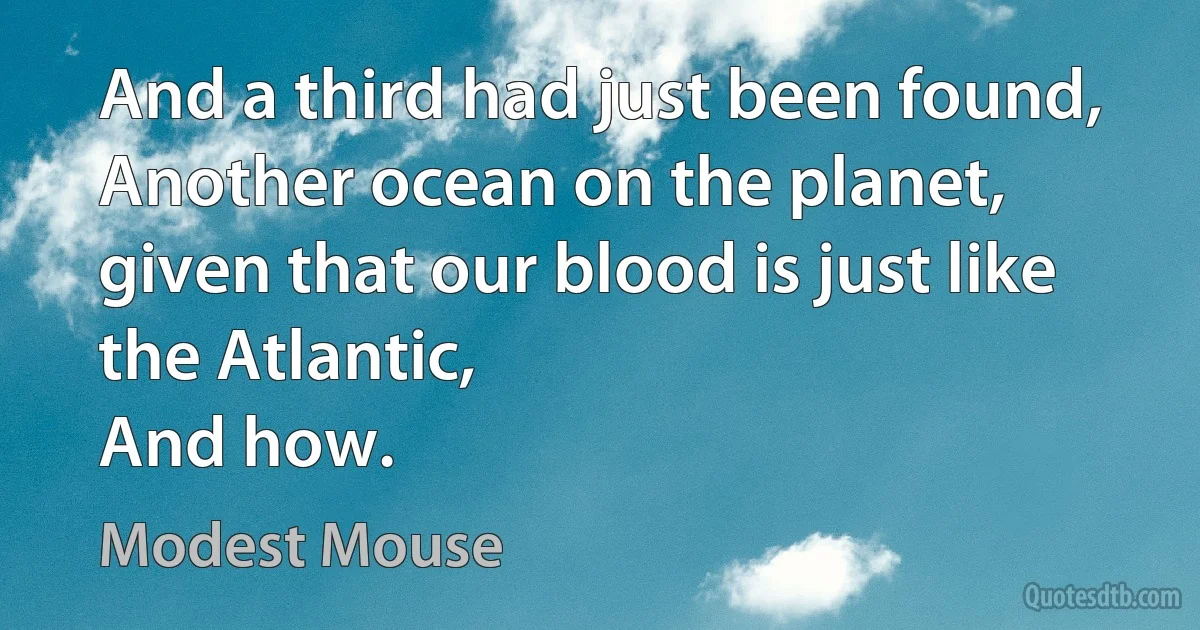 And a third had just been found,
Another ocean on the planet,
given that our blood is just like the Atlantic,
And how. (Modest Mouse)