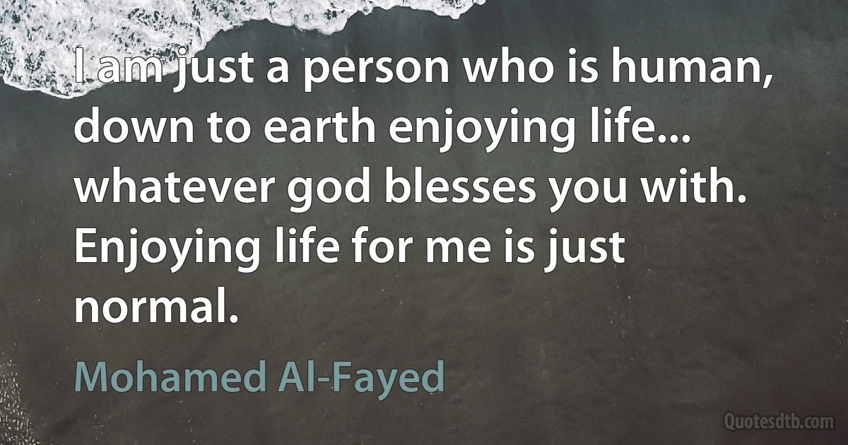 I am just a person who is human, down to earth enjoying life... whatever god blesses you with. Enjoying life for me is just normal. (Mohamed Al-Fayed)