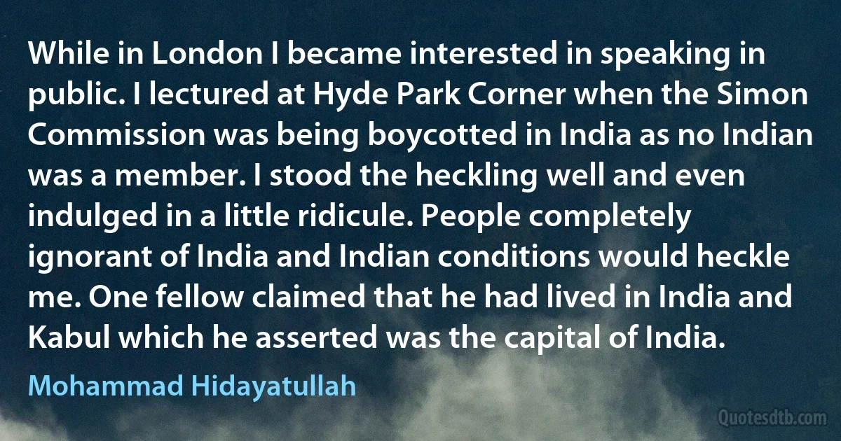 While in London I became interested in speaking in public. I lectured at Hyde Park Corner when the Simon Commission was being boycotted in India as no Indian was a member. I stood the heckling well and even indulged in a little ridicule. People completely ignorant of India and Indian conditions would heckle me. One fellow claimed that he had lived in India and Kabul which he asserted was the capital of India. (Mohammad Hidayatullah)