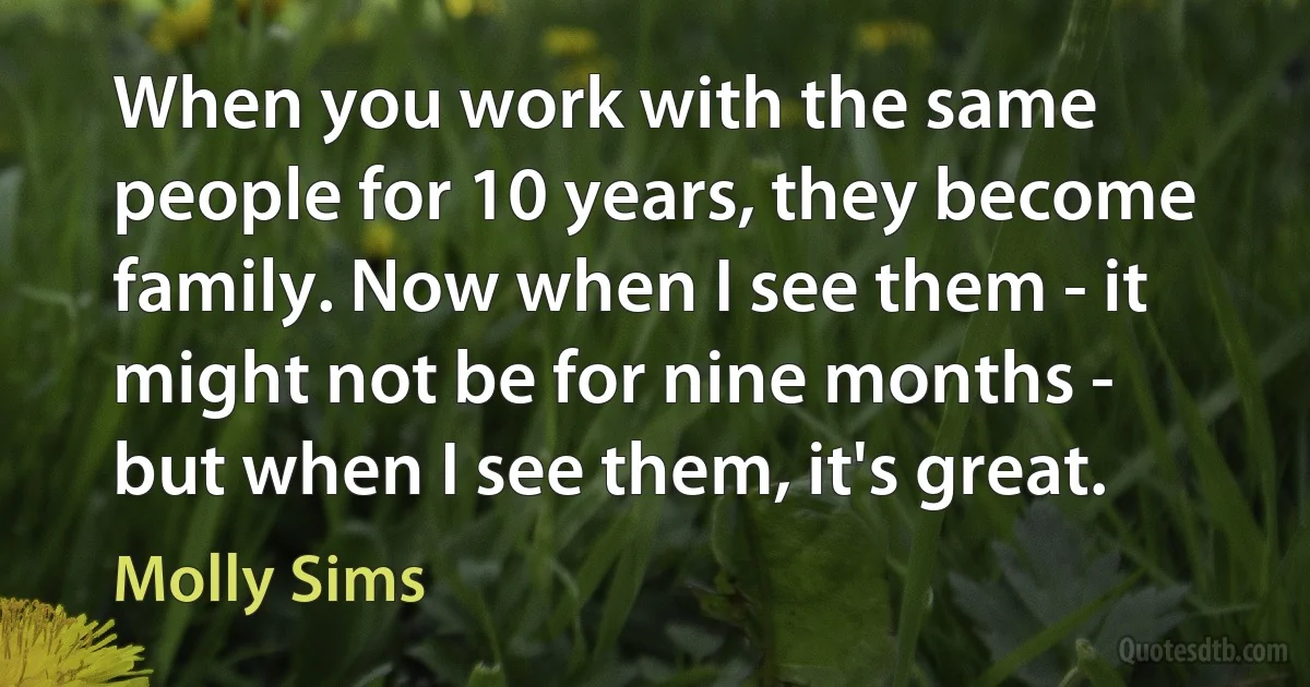 When you work with the same people for 10 years, they become family. Now when I see them - it might not be for nine months - but when I see them, it's great. (Molly Sims)