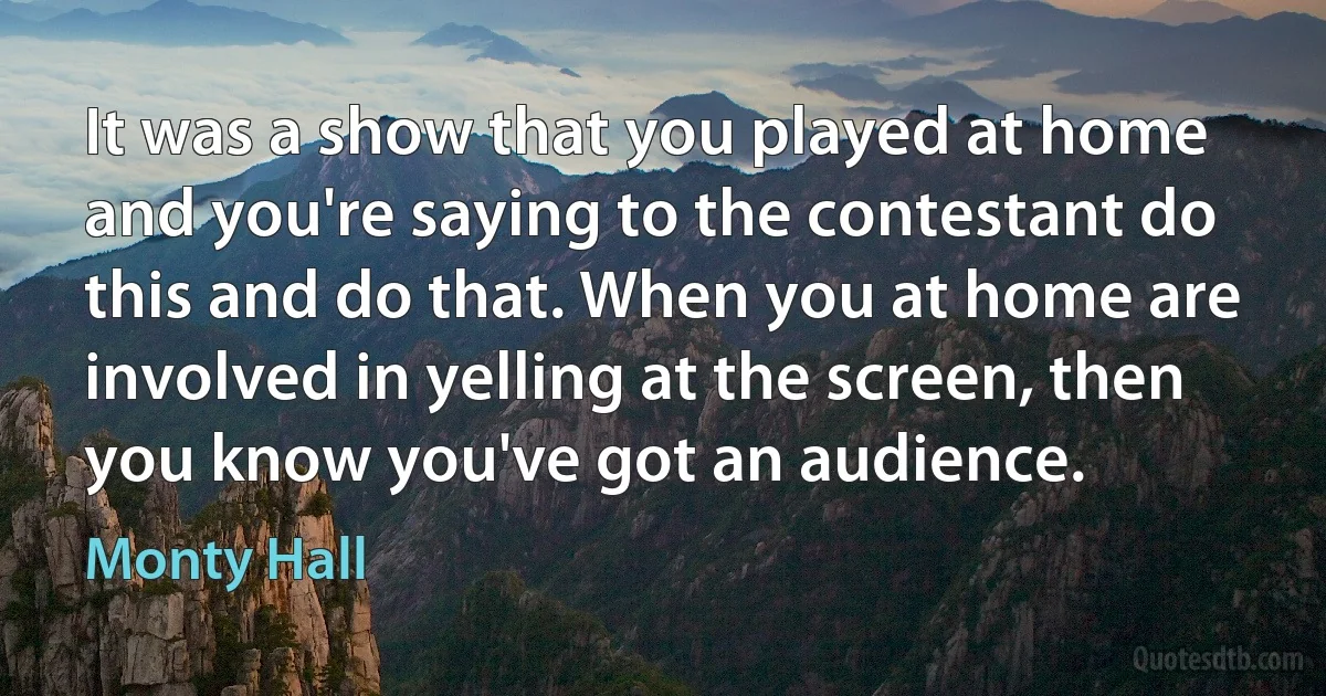 It was a show that you played at home and you're saying to the contestant do this and do that. When you at home are involved in yelling at the screen, then you know you've got an audience. (Monty Hall)