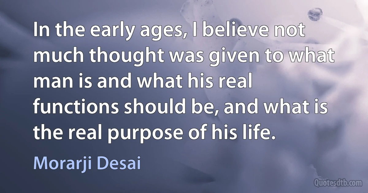 In the early ages, I believe not much thought was given to what man is and what his real functions should be, and what is the real purpose of his life. (Morarji Desai)