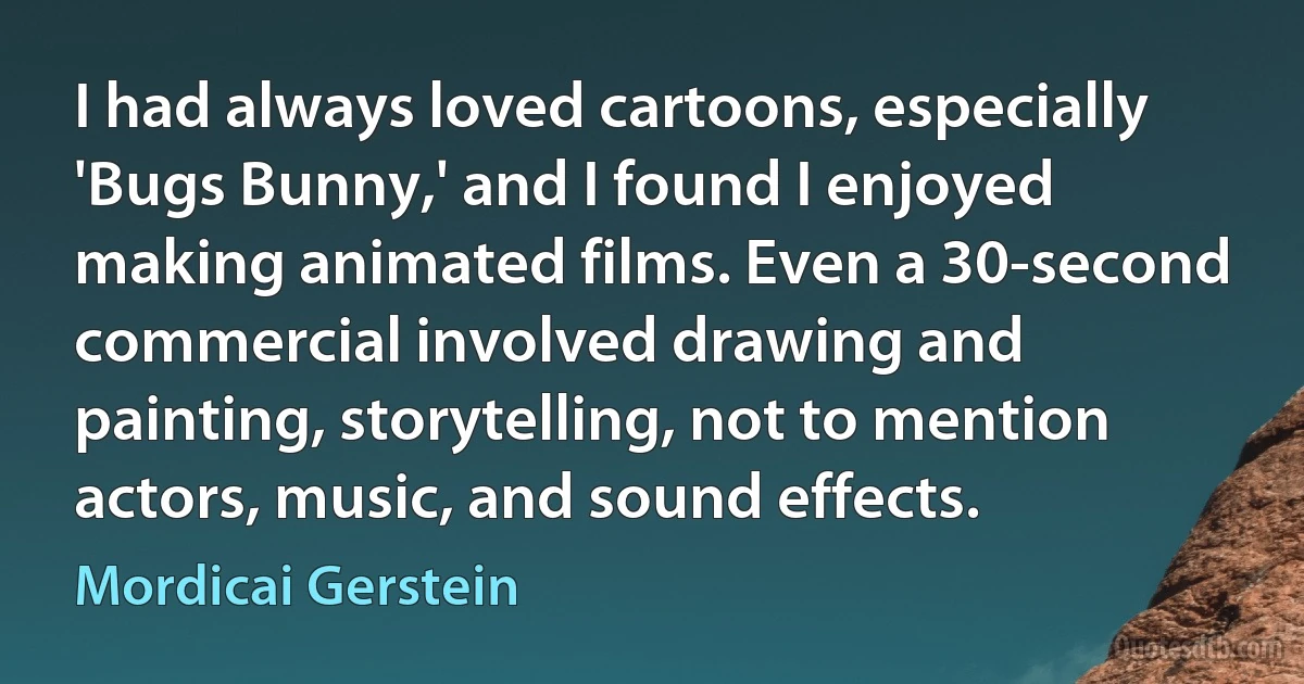 I had always loved cartoons, especially 'Bugs Bunny,' and I found I enjoyed making animated films. Even a 30-second commercial involved drawing and painting, storytelling, not to mention actors, music, and sound effects. (Mordicai Gerstein)