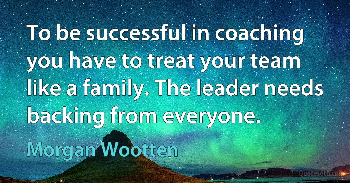 To be successful in coaching you have to treat your team like a family. The leader needs backing from everyone. (Morgan Wootten)