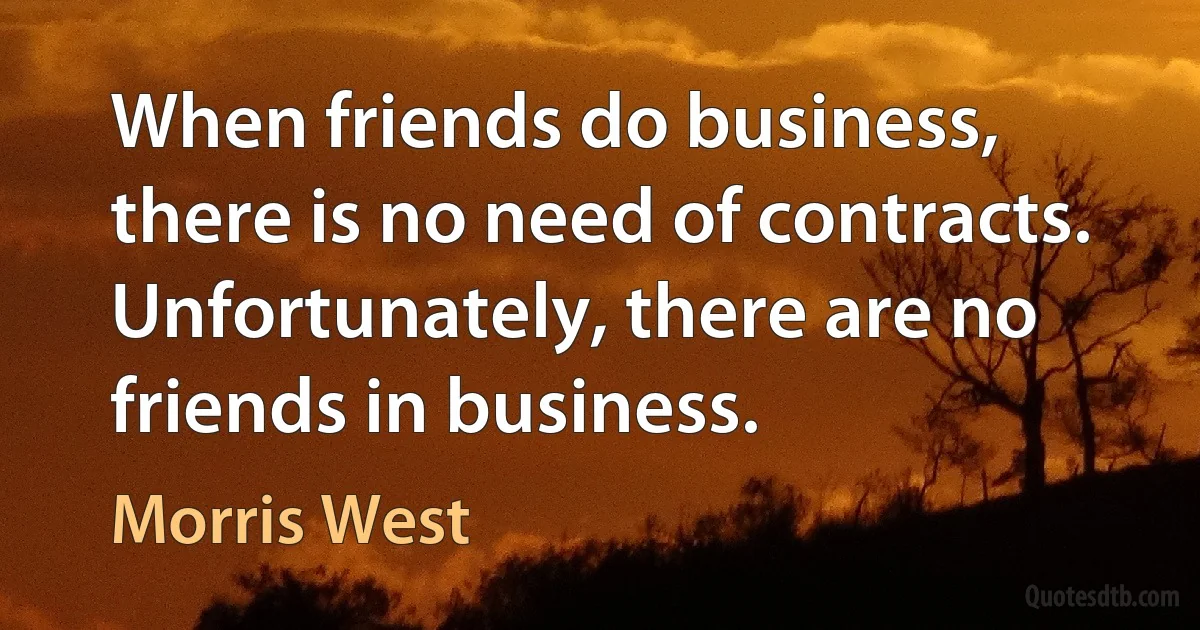 When friends do business, there is no need of contracts. Unfortunately, there are no friends in business. (Morris West)