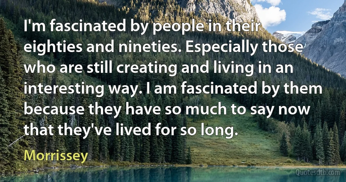 I'm fascinated by people in their eighties and nineties. Especially those who are still creating and living in an interesting way. I am fascinated by them because they have so much to say now that they've lived for so long. (Morrissey)