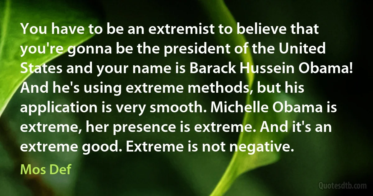 You have to be an extremist to believe that you're gonna be the president of the United States and your name is Barack Hussein Obama! And he's using extreme methods, but his application is very smooth. Michelle Obama is extreme, her presence is extreme. And it's an extreme good. Extreme is not negative. (Mos Def)